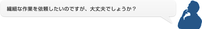 繊細な作業を依頼したいのですが、大丈夫でしょうか？