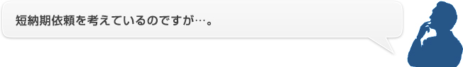 短納期依頼を考えているのですが…。