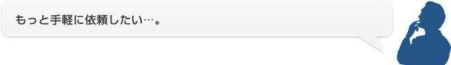 もっと手軽に依頼したい…。