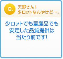 天野さん!
少ロットなんやけど…。 少ロットでも量産品でも
安定した品質提供は
当たり前です!