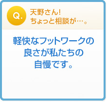 天野さん!
ちょっと相談が…。 軽快なフットワークの
良さが私たちの
自慢です。