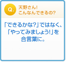 天野さん!
こんなんできるの?「できるかな?」ではなく、
「やってみましょう!」を
合言葉に。