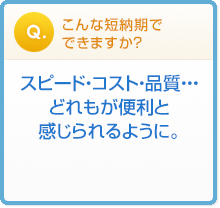 こんな短納期で
できますか? スピード・コスト・品質・・・
どれもが便利と
感じられるように。