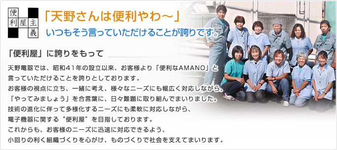 「天野さんは便利やわ～」いつもそう言っていただけることが誇りです。「便利屋」に誇りをもって天野電器では、昭和41年の設立以来、お客様より「便利なAMANO」と
言っていただけることを誇りとしております。

お客様の視点に立ち、一緒に考え、様々なニーズにも幅広く対応しながら、
「やってみましょう」を合言葉に、日々難題に取り組んでまいりました。

技術の進化に伴って多様化するニーズにも柔軟に対応しながら、
電子機器に関する“便利屋”を目指しております。

これからも、お客様のニーズに迅速に対応できるよう、
小回りの利く組織づくりを心がけ、ものづくりで社会を支えてまいります。
