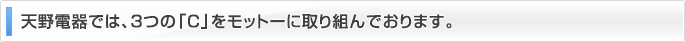 天野電器では、3つの「C」をモットーに取り組んでおります。