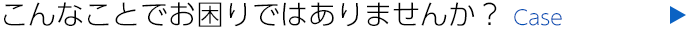こんなことでお困りではありませんか？ case
