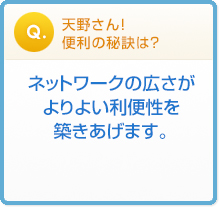 天野さん!便利の秘訣は?ネットワークの広さがよりよい利便性を築きあげます。