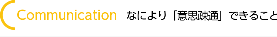 Communication なにより「意思疎通」できること